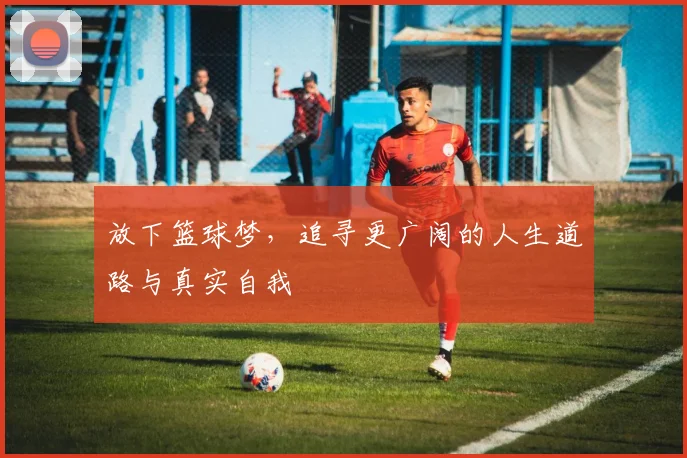 放下篮球梦，追寻更广阔的人生道路与真实自我