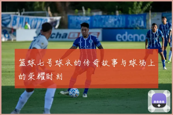 篮球七号球衣的传奇故事与球场上的荣耀时刻