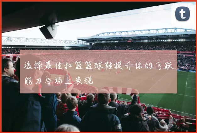 选择最佳扣篮篮球鞋提升你的飞跃能力与场上表现