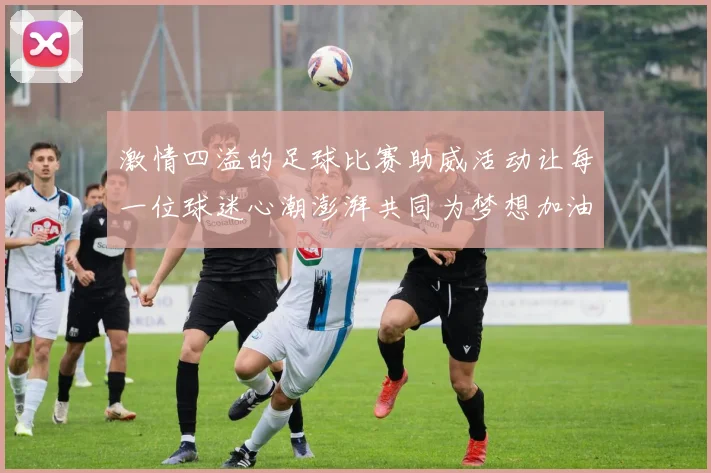 激情四溢的足球比赛助威活动让每一位球迷心潮澎湃共同为梦想加油